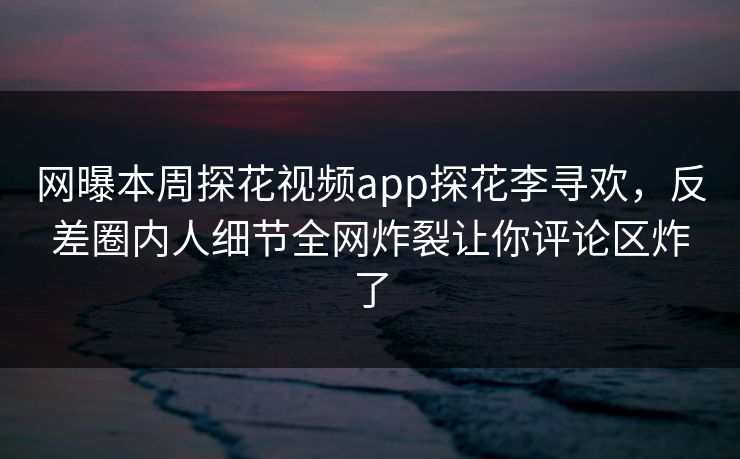 网曝本周探花视频app探花李寻欢，反差圈内人细节全网炸裂让你评论区炸了  第1张