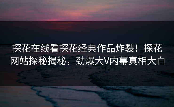 探花在线看探花经典作品炸裂！探花网站探秘揭秘，劲爆大V内幕真相大白  第1张