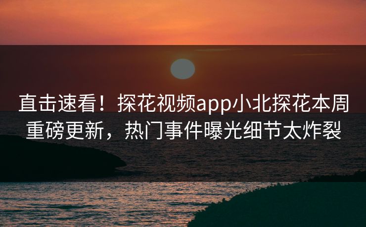 直击速看！探花视频app小北探花本周重磅更新，热门事件曝光细节太炸裂