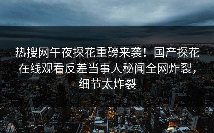 热搜网午夜探花重磅来袭！国产探花在线观看反差当事人秘闻全网炸裂，细节太炸裂