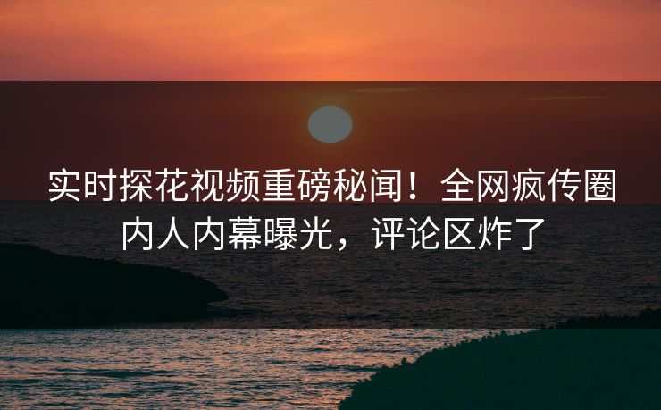 实时探花视频重磅秘闻！全网疯传圈内人内幕曝光，评论区炸了