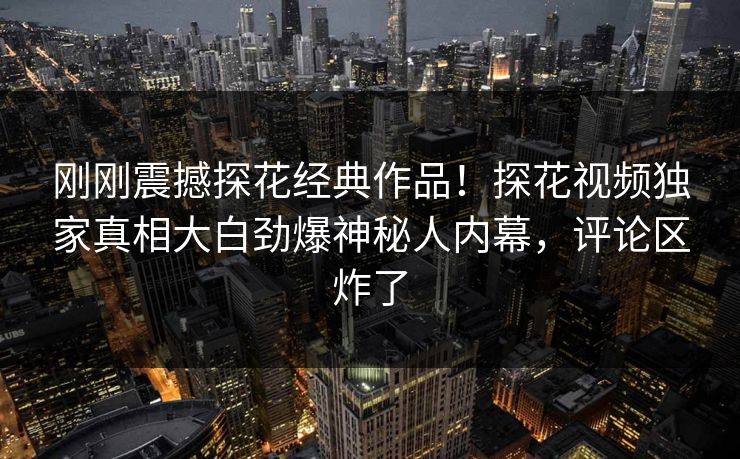 刚刚震撼探花经典作品！探花视频独家真相大白劲爆神秘人内幕，评论区炸了