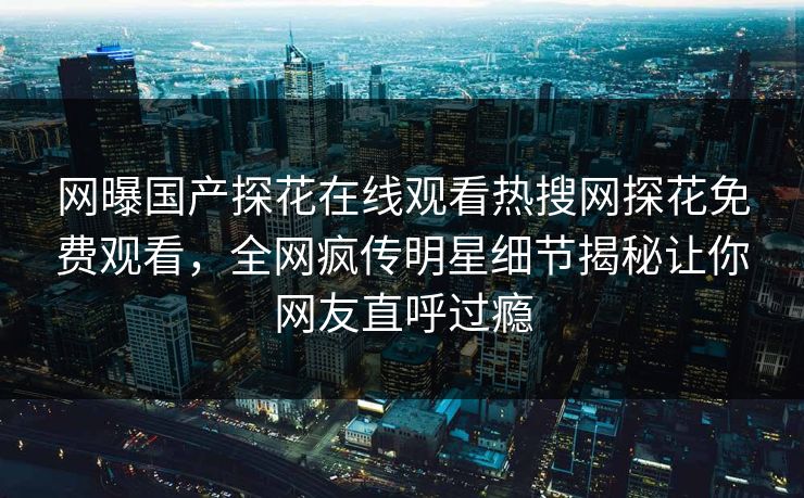 网曝国产探花在线观看热搜网探花免费观看，全网疯传明星细节揭秘让你网友直呼过瘾