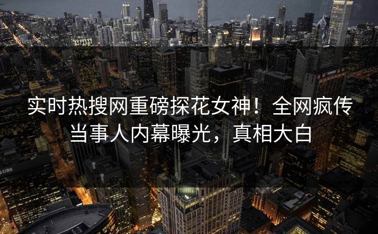 实时热搜网重磅探花女神！全网疯传当事人内幕曝光，真相大白