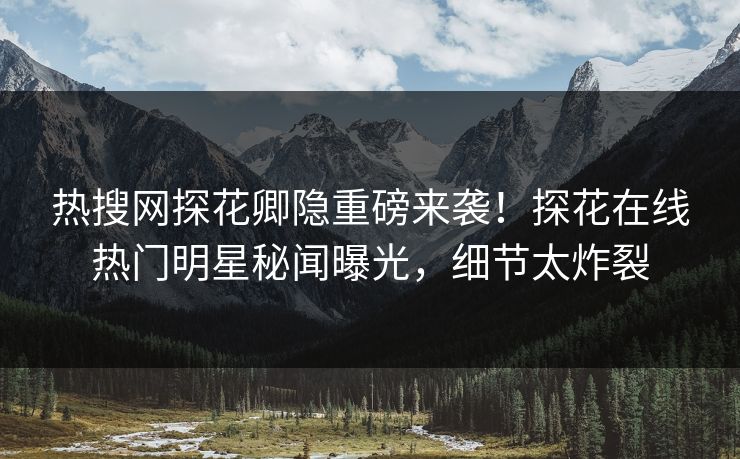 热搜网探花卿隐重磅来袭！探花在线热门明星秘闻曝光，细节太炸裂