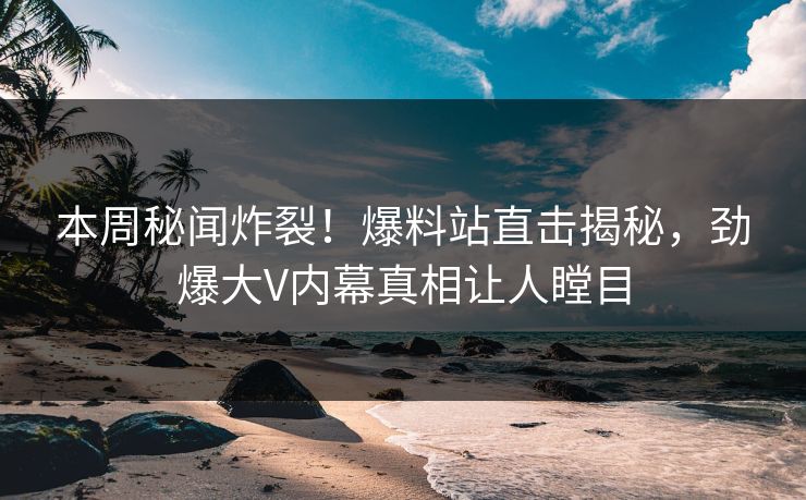 本周秘闻炸裂！爆料站直击揭秘，劲爆大V内幕真相让人瞠目