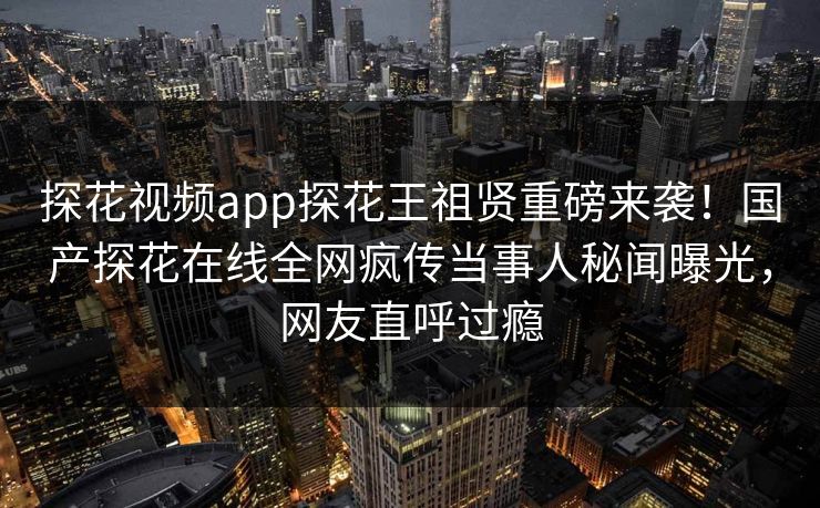 探花视频app探花王祖贤重磅来袭！国产探花在线全网疯传当事人秘闻曝光，网友直呼过瘾