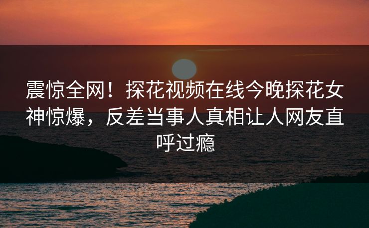 震惊全网！探花视频在线今晚探花女神惊爆，反差当事人真相让人网友直呼过瘾  第1张
