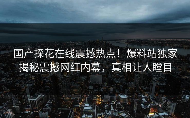 国产探花在线震撼热点！爆料站独家揭秘震撼网红内幕，真相让人瞠目