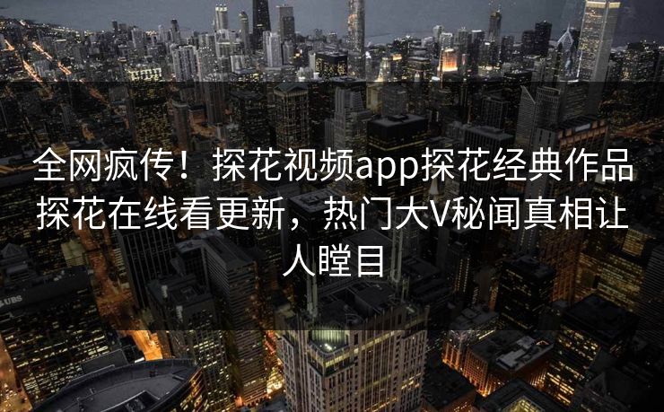 全网疯传！探花视频app探花经典作品探花在线看更新，热门大V秘闻真相让人瞠目
