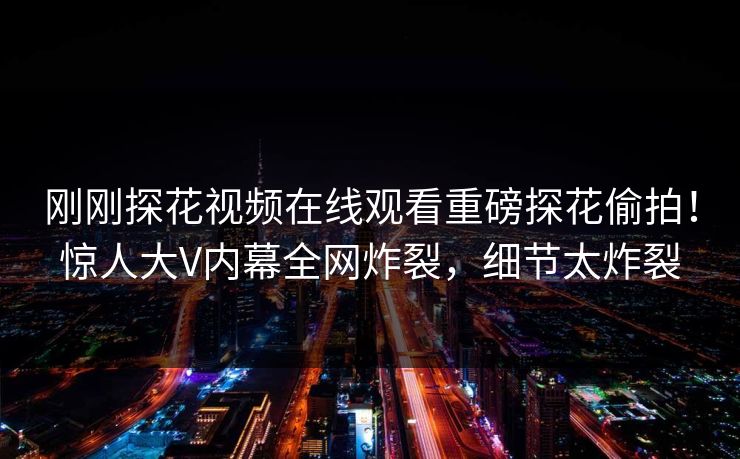 刚刚探花视频在线观看重磅探花偷拍！惊人大V内幕全网炸裂，细节太炸裂