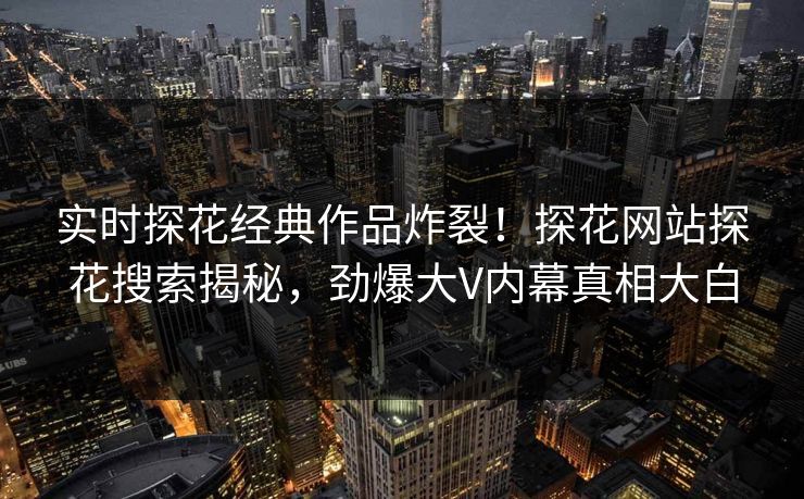 实时探花经典作品炸裂！探花网站探花搜索揭秘，劲爆大V内幕真相大白