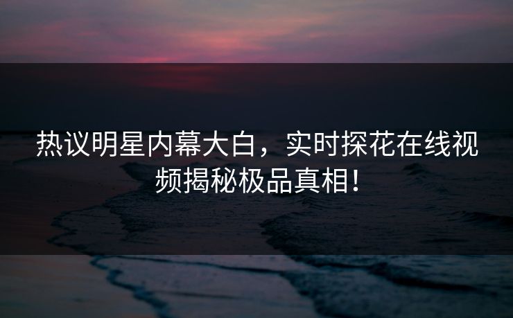 热议明星内幕大白，实时探花在线视频揭秘极品真相！