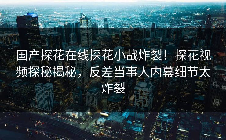 国产探花在线探花小战炸裂！探花视频探秘揭秘，反差当事人内幕细节太炸裂