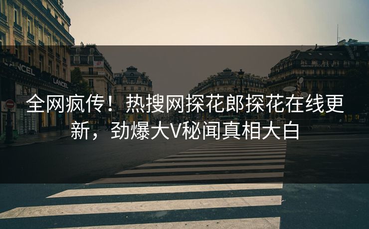 全网疯传！热搜网探花郎探花在线更新，劲爆大V秘闻真相大白
