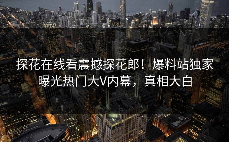 探花在线看震撼探花郎！爆料站独家曝光热门大V内幕，真相大白