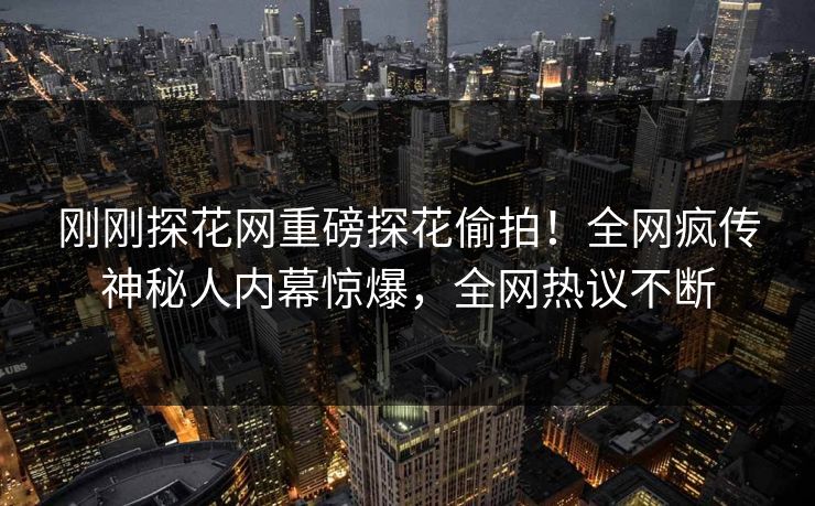 刚刚探花网重磅探花偷拍！全网疯传神秘人内幕惊爆，全网热议不断