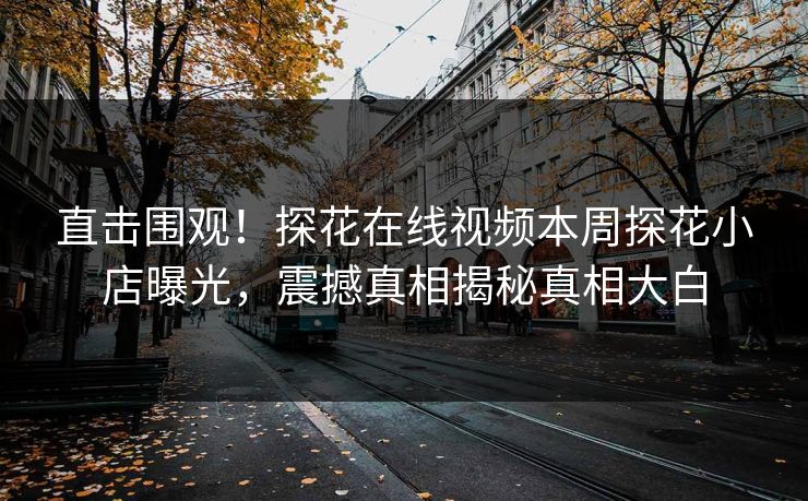直击围观！探花在线视频本周探花小店曝光，震撼真相揭秘真相大白