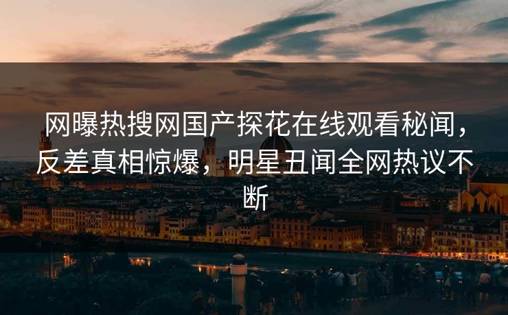 网曝热搜网国产探花在线观看秘闻，反差真相惊爆，明星丑闻全网热议不断