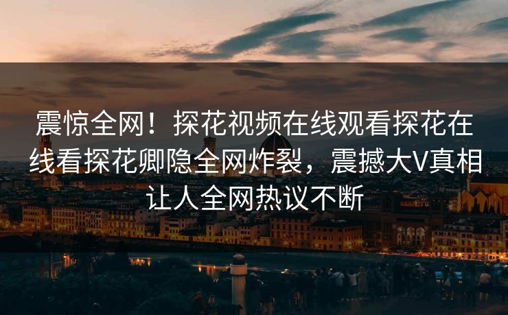 震惊全网！探花视频在线观看探花在线看探花卿隐全网炸裂，震撼大V真相让人全网热议不断