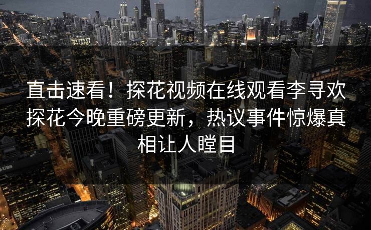直击速看！探花视频在线观看李寻欢探花今晚重磅更新，热议事件惊爆真相让人瞠目