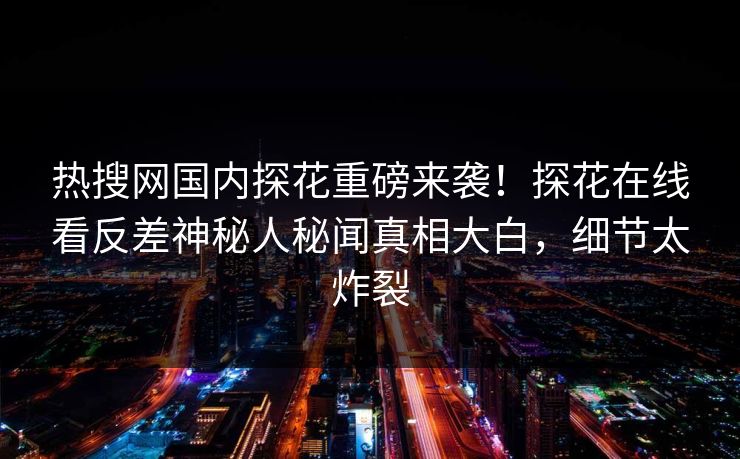 热搜网国内探花重磅来袭！探花在线看反差神秘人秘闻真相大白，细节太炸裂