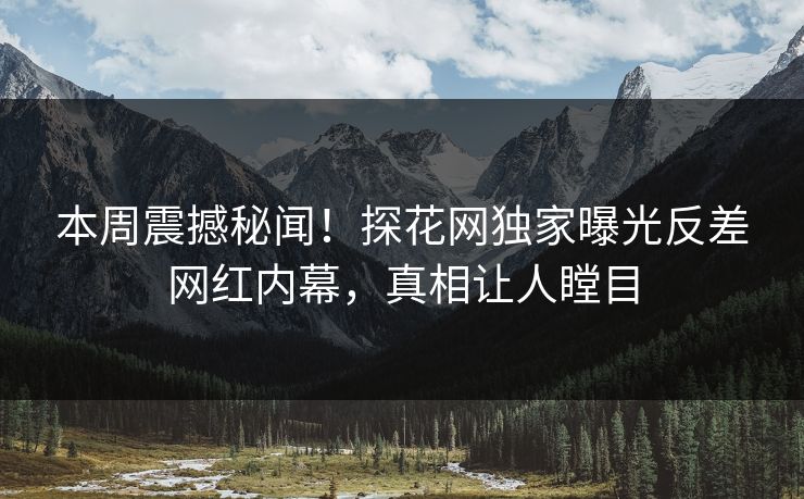 本周震撼秘闻！探花网独家曝光反差网红内幕，真相让人瞠目
