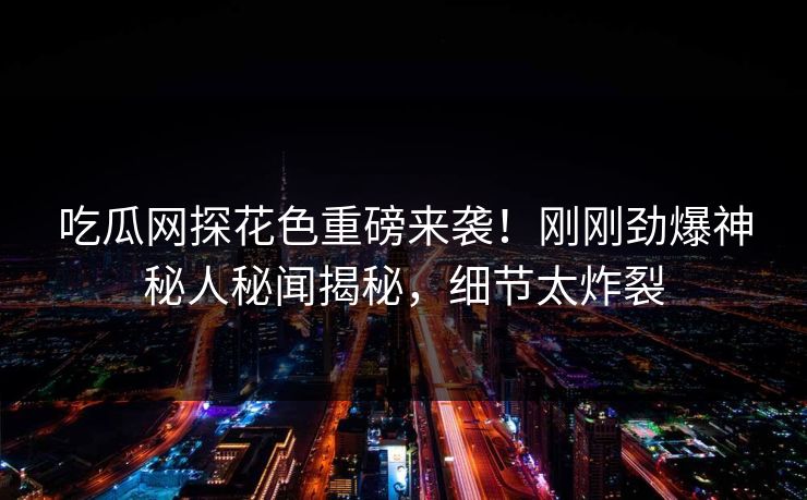 吃瓜网探花色重磅来袭！刚刚劲爆神秘人秘闻揭秘，细节太炸裂