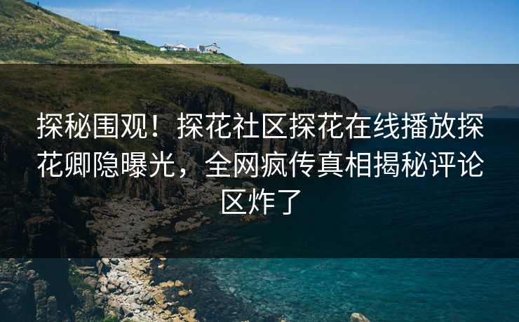 探秘围观！探花社区探花在线播放探花卿隐曝光，全网疯传真相揭秘评论区炸了