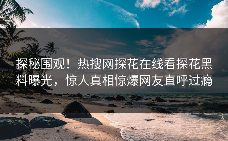 探秘围观！热搜网探花在线看探花黑料曝光，惊人真相惊爆网友直呼过瘾