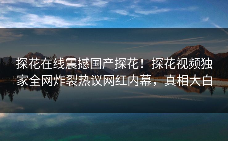 探花在线震撼国产探花！探花视频独家全网炸裂热议网红内幕，真相大白  第1张