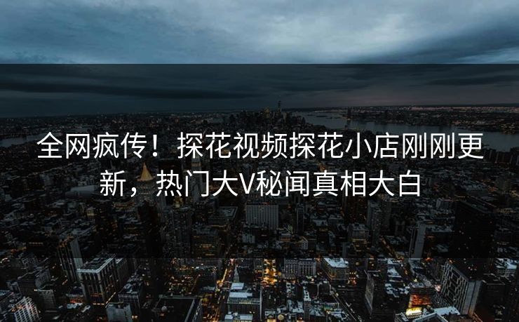全网疯传！探花视频探花小店刚刚更新，热门大V秘闻真相大白  第1张