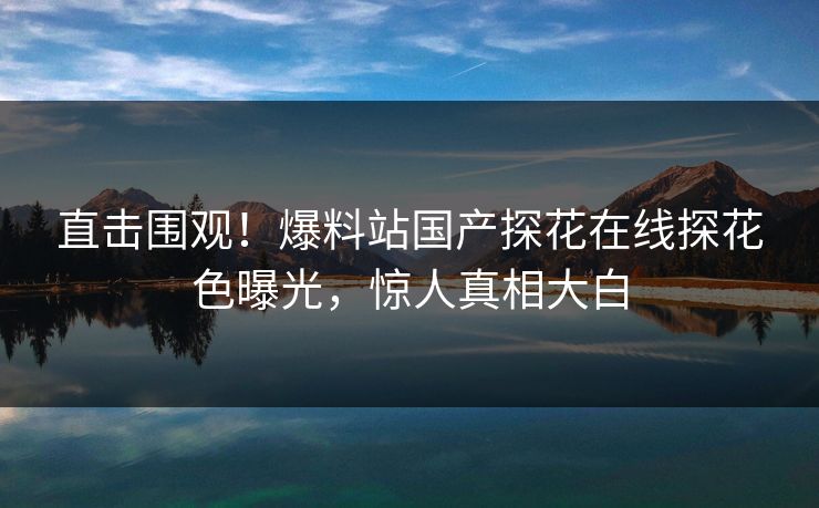 直击围观！爆料站国产探花在线探花色曝光，惊人真相大白  第1张