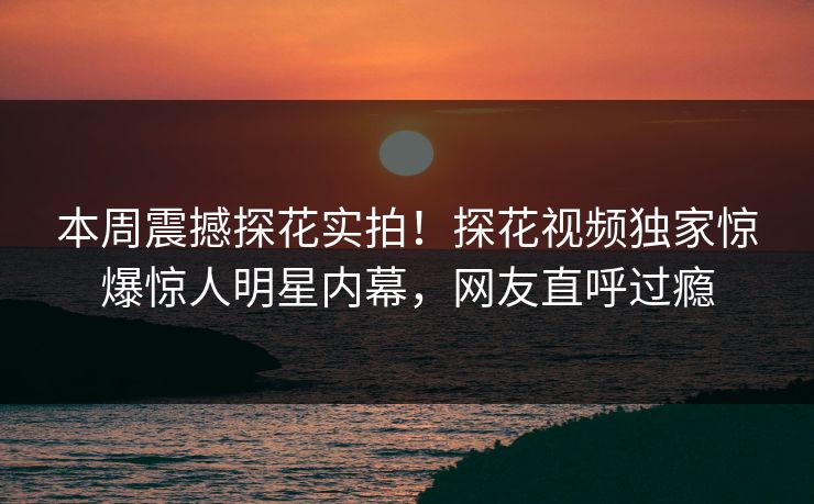 本周震撼探花实拍！探花视频独家惊爆惊人明星内幕，网友直呼过瘾