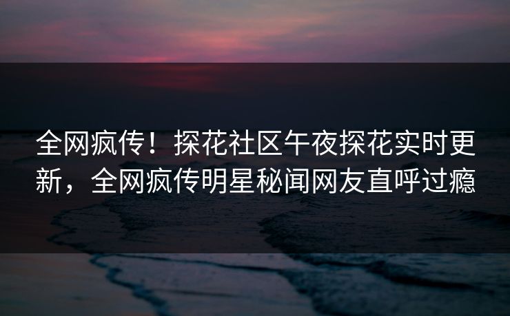 全网疯传！探花社区午夜探花实时更新，全网疯传明星秘闻网友直呼过瘾  第1张