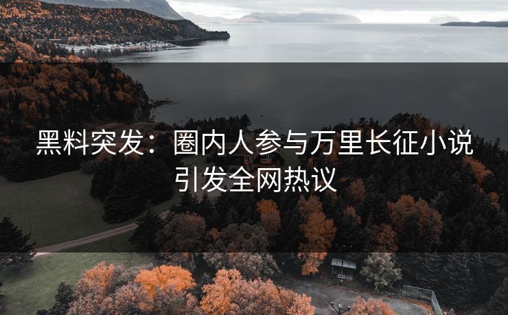 黑料突发：圈内人参与万里长征小说引发全网热议