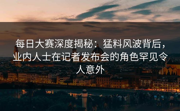 每日大赛深度揭秘：猛料风波背后，业内人士在记者发布会的角色罕见令人意外