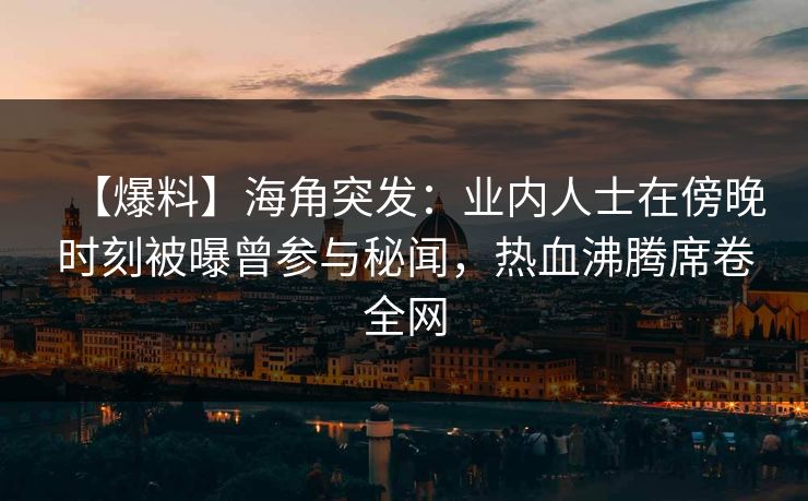 【爆料】海角突发：业内人士在傍晚时刻被曝曾参与秘闻，热血沸腾席卷全网