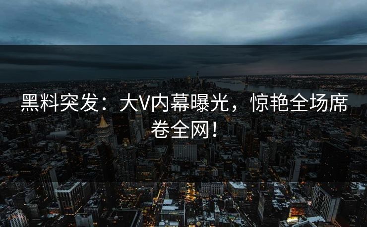 黑料突发：大V内幕曝光，惊艳全场席卷全网！