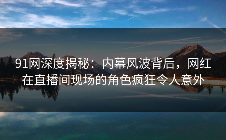 91网深度揭秘：内幕风波背后，网红在直播间现场的角色疯狂令人意外