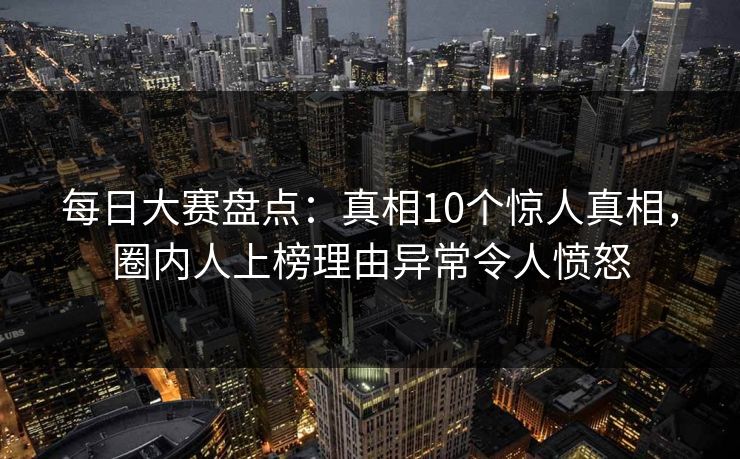 每日大赛盘点：真相10个惊人真相，圈内人上榜理由异常令人愤怒  第1张