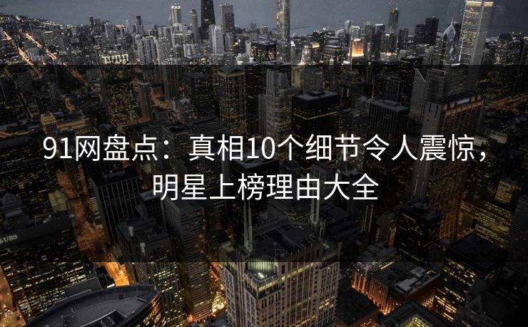 91网盘点：真相10个细节令人震惊，明星上榜理由大全  第1张