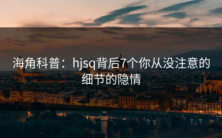 海角科普：hjsq背后7个你从没注意的细节的隐情