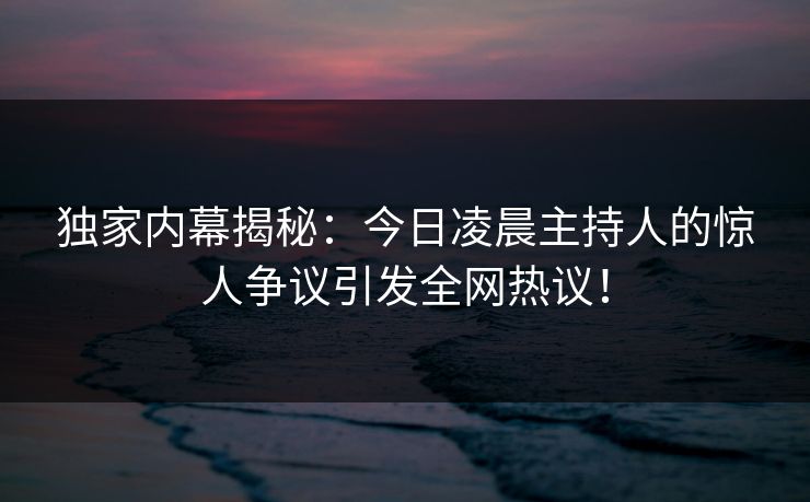 独家内幕揭秘：今日凌晨主持人的惊人争议引发全网热议！