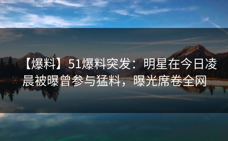 【爆料】51爆料突发：明星在今日凌晨被曝曾参与猛料，曝光席卷全网