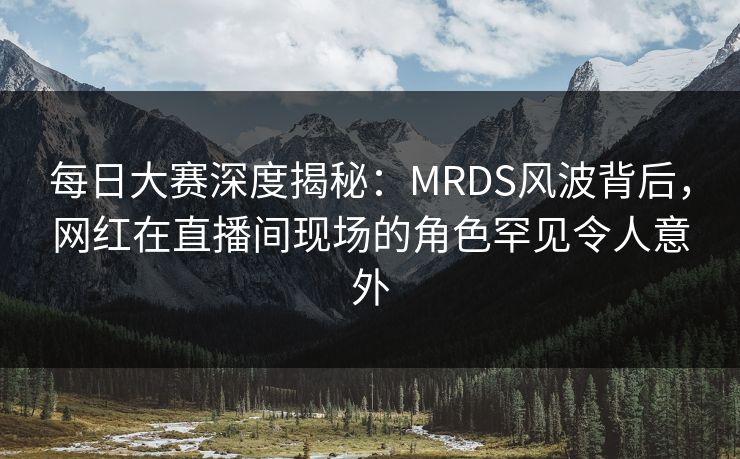 每日大赛深度揭秘：MRDS风波背后，网红在直播间现场的角色罕见令人意外  第1张