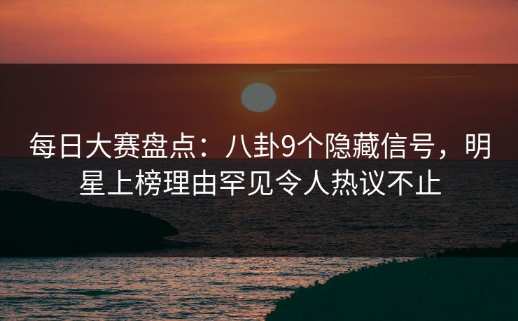 每日大赛盘点：八卦9个隐藏信号，明星上榜理由罕见令人热议不止  第1张