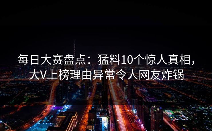 每日大赛盘点：猛料10个惊人真相，大V上榜理由异常令人网友炸锅  第1张