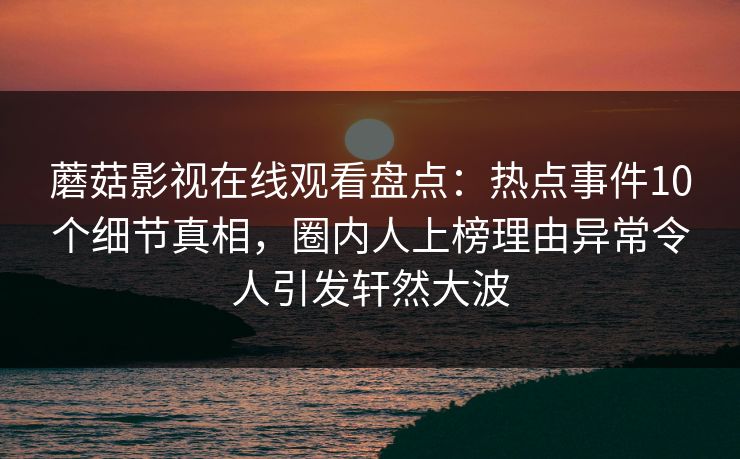 蘑菇影视在线观看盘点：热点事件10个细节真相，圈内人上榜理由异常令人引发轩然大波  第1张