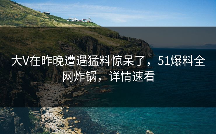 大V在昨晚遭遇猛料惊呆了，51爆料全网炸锅，详情速看